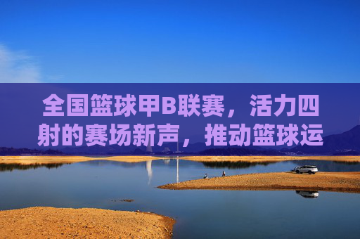全国篮球甲B联赛，活力四射的赛场新声，推动篮球运动普及与发展的中坚力量