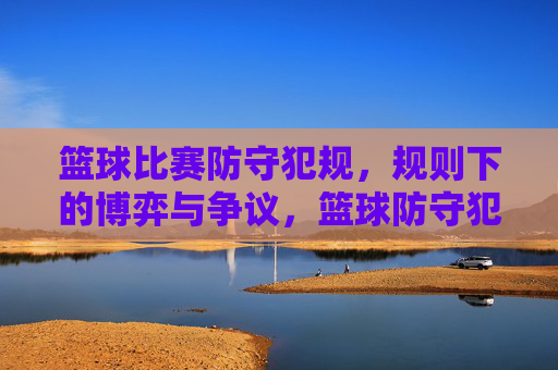 篮球比赛防守犯规，规则下的博弈与争议，篮球防守犯规，规则下的博弈与争议