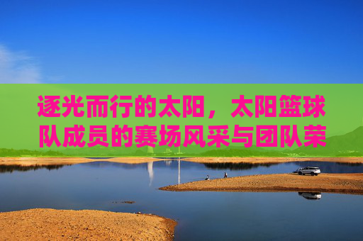 逐光而行的太阳，太阳篮球队成员的赛场风采与团队荣光