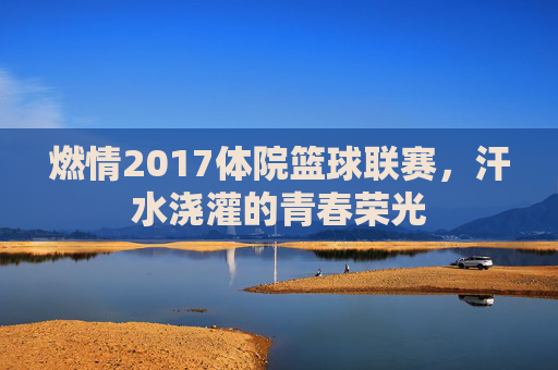 燃情2017体院篮球联赛,汗水浇灌的青春荣光