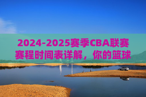 2024-2025赛季CBA联赛赛程时间表详解,你的篮球时间表,全赛季精彩安排一览,2024-2025赛季CBA联赛完整赛程时间表详解