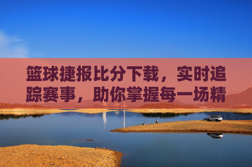 篮球捷报比分下载,实时追踪赛事,助你掌握每一场精彩瞬间