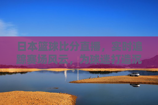 日本篮球比分直播,实时追踪赛场风云,为球迷打造沉浸式观赛体验