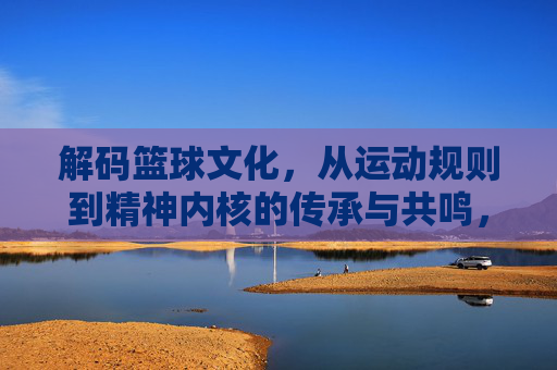解码篮球文化,从运动规则到精神内核的传承与共鸣,解码篮球文化,从运动规则到精神内核的传承与共鸣