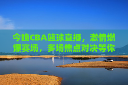 今晚CBA篮球直播，激情燃爆赛场，多场焦点对决等你锁定，今晚CBA篮球直播，激情燃爆赛场，多场焦点对决等你锁定