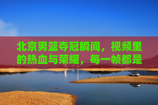 北京男篮夺冠瞬间，视频里的热血与荣耀，每一帧都是青春的注脚，北京男篮夺冠瞬间，热血与荣耀的青春注脚