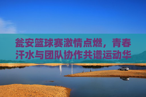 瓮安篮球赛激情点燃，青春汗水与团队协作共谱运动华章