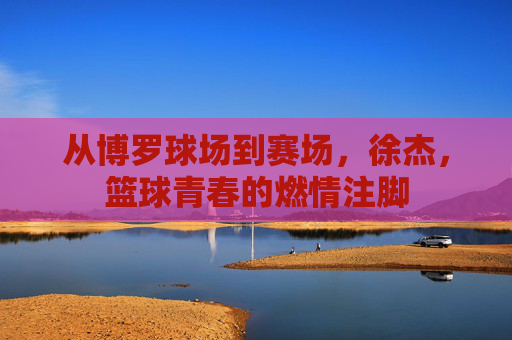 从博罗球场到赛场，徐杰，篮球青春的燃情注脚