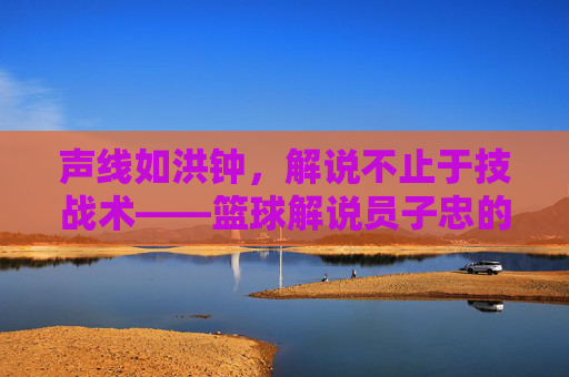 声线如洪钟，解说不止于技战术——篮球解说员子忠的赛场激情与专业深度，声线如洪钟，解说不止于技战术——篮球解说员子忠的赛场激情与专业深度