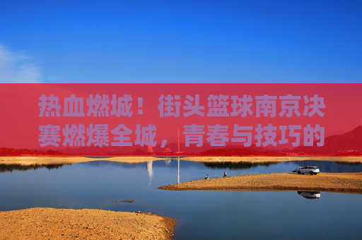 热血燃城！街头篮球南京决赛燃爆全城，青春与技巧的巅峰对决
