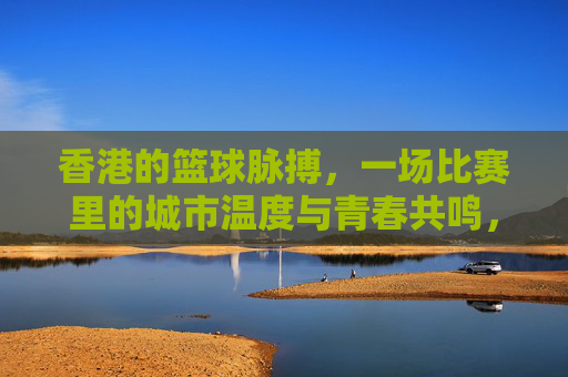 香港的篮球脉搏，一场比赛里的城市温度与青春共鸣，香港的篮球脉搏，一场比赛里的城市温度与青春共鸣