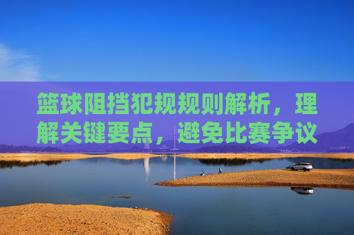 篮球阻挡犯规规则解析，理解关键要点，避免比赛争议与判罚失误，篮球阻挡犯规规则解析，关键要点解析，避免比赛争议与判罚失误
