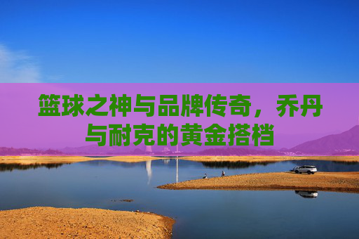 篮球之神与品牌传奇，乔丹与耐克的黄金搭档