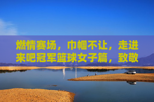 燃情赛场,巾帼不让,走进来吧冠军篮球女子篇,致敬逐梦篮球的每一位女孩