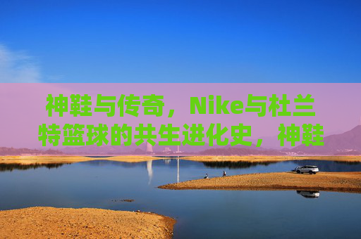 神鞋与传奇,Nike与杜兰特篮球的共生进化史,神鞋与传奇,Nike与杜兰特篮球的共生进化史