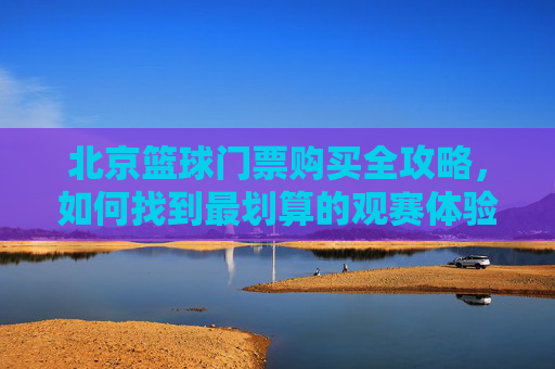 北京篮球门票购买全攻略,如何找到最划算的观赛体验