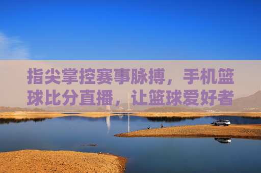 指尖掌控赛事脉搏,手机篮球比分直播,让篮球爱好者随时随地享受激情