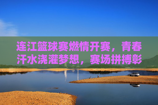 连江篮球赛燃情开赛，青春汗水浇灌梦想，赛场拼搏彰显风采