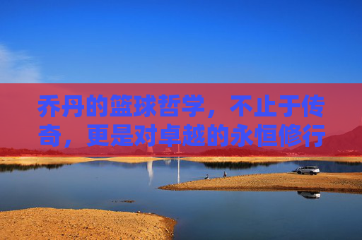 乔丹的篮球哲学,不止于传奇,更是对卓越的永恒修行,乔丹的篮球哲学,不止于传奇,更是对卓越的永恒修行