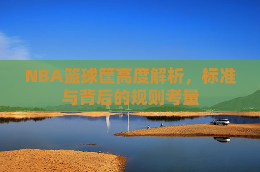 NBA篮球筐高度解析,标准与背后的规则考量