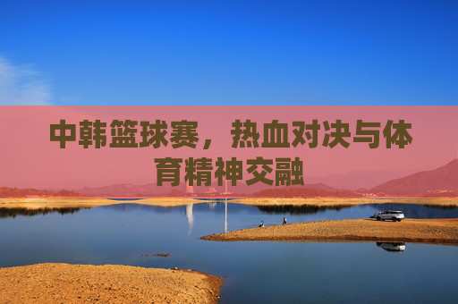 中韩篮球赛,热血对决与体育精神交融
