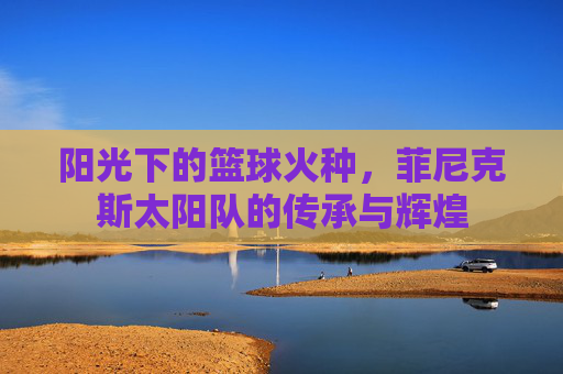 阳光下的篮球火种，菲尼克斯太阳队的传承与辉煌