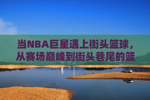 当NBA巨星遇上街头篮球,从赛场巅峰到街头巷尾的篮球魂,燃爆城市街头