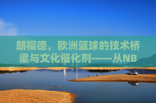 朗福德,欧洲篮球的技术桥梁与文化催化剂——从NBA球员到欧洲篮球革新者