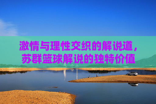 激情与理性交织的解说道,苏群篮球解说的独特价值