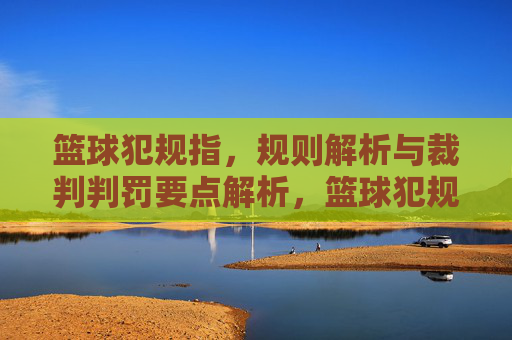 篮球犯规指,规则解析与裁判判罚要点解析,篮球犯规规则解析与裁判判罚要点解析