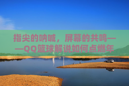指尖的呐喊,屏幕的共鸣——QQ篮球解说如何点燃年轻球迷的热情