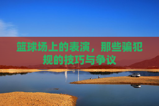 篮球场上的表演,那些骗犯规的技巧与争议