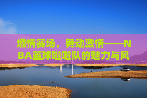燃情赛场，舞动激情——NBA篮球啦啦队的魅力与风采