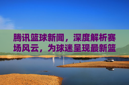 腾讯篮球新闻,深度解析赛场风云,为球迷呈现最新篮球资讯与精彩瞬间