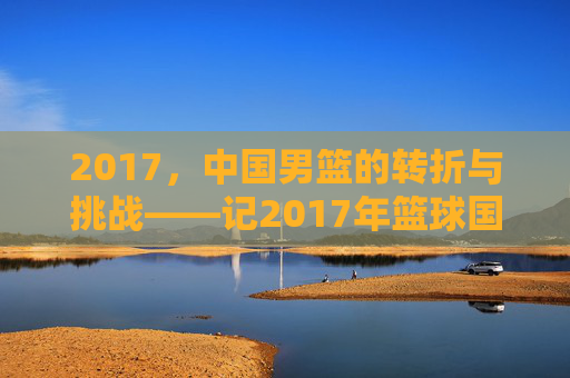 2017,中国男篮的转折与挑战——记2017年篮球国家队的发展轨迹与关键节点