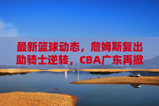 最新篮球动态,詹姆斯复出助骑士逆转,CBA广东再掀争冠狂潮?詹姆斯复出逆转骑士,CBA广东争冠狂潮再掀?