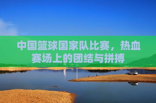 中国篮球国家队比赛,热血赛场上的团结与拼搏