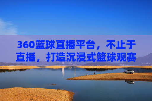 360篮球直播平台，不止于直播，打造沉浸式篮球观赛新体验