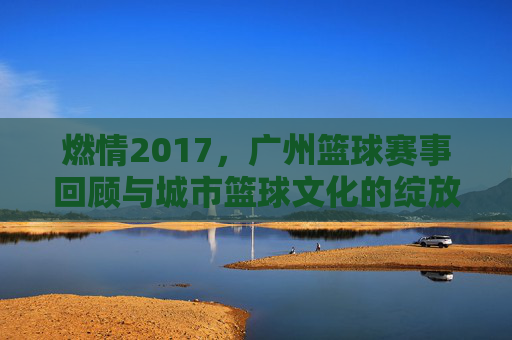 燃情2017,广州篮球赛事回顾与城市篮球文化的绽放
