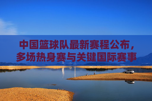 中国篮球队最新赛程公布，多场热身赛与关键国际赛事安排详解