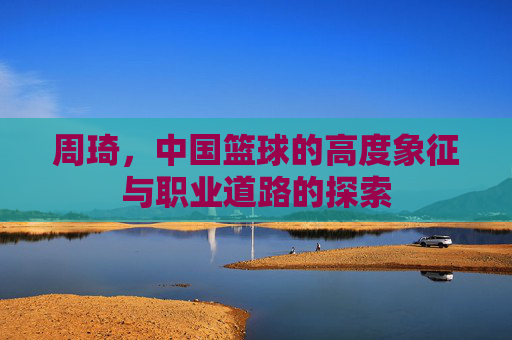 周琦，中国篮球的高度象征与职业道路的探索