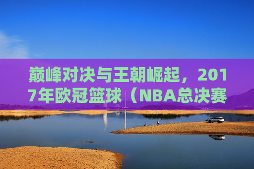 巅峰对决与王朝崛起,2017年欧冠篮球(NBA总决赛)精彩回顾
