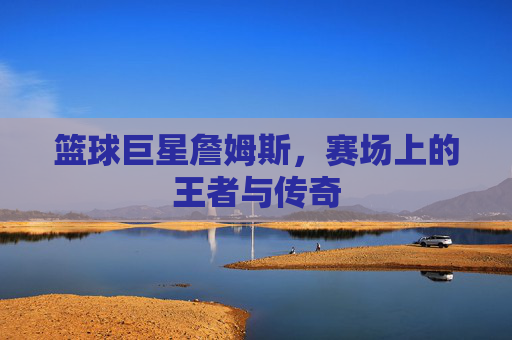 篮球巨星詹姆斯,赛场上的王者与传奇