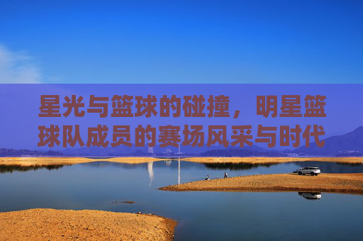 星光与篮球的碰撞,明星篮球队成员的赛场风采与时代共鸣