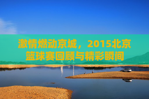 激情燃动京城，2015北京篮球赛回顾与精彩瞬间