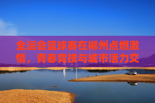 全运会篮球赛在郴州点燃激情，青春竞技与城市活力交融