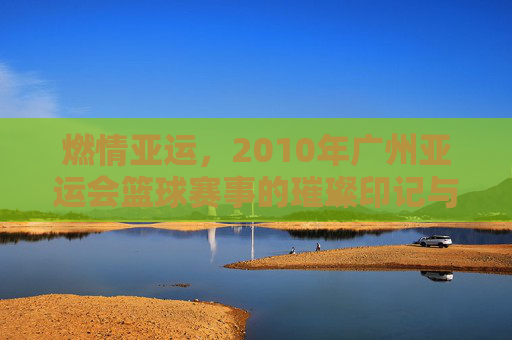 燃情亚运,2010年广州亚运会篮球赛事的璀璨印记与激情回响