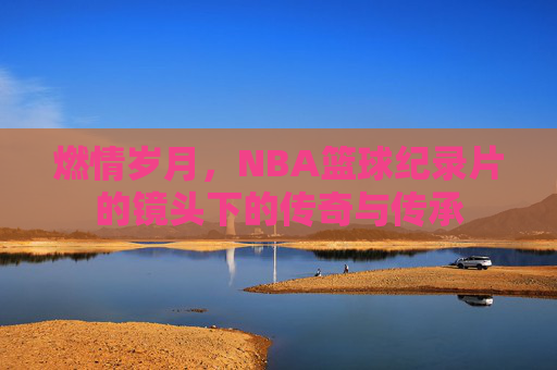 燃情岁月,NBA篮球纪录片的镜头下的传奇与传承
