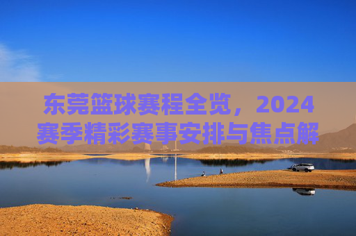 东莞篮球赛程全览，2024赛季精彩赛事安排与焦点解读