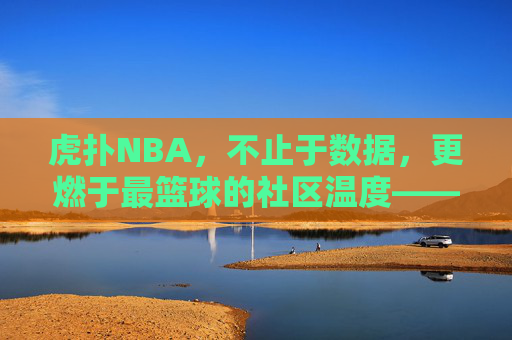 虎扑NBA,不止于数据,更燃于最篮球的社区温度——从数据迷思到热爱共鸣的篮球新叙事,虎扑NBA,不止于数据,更燃于最篮球的社区温度——从数据迷思到热爱共鸣的篮球新叙事